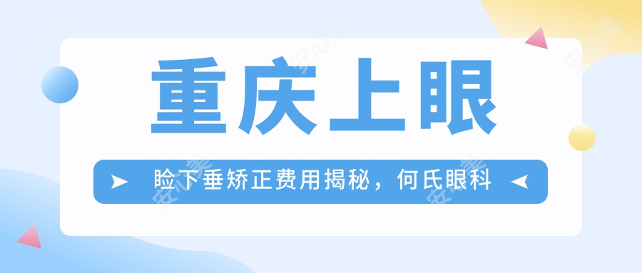 重庆上眼睑下垂矫正费用揭秘，何氏眼科连锁（重庆）与佰视佳、南坪爱尔价格对比