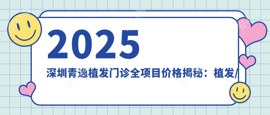 2025深圳青逸植发门诊全项目价格揭秘：植发/皮肤美容/微整形低至8888元起费用速查