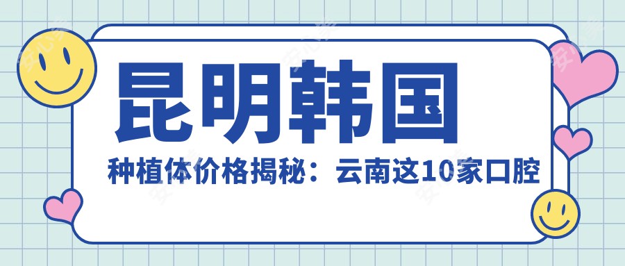 昆明韩国种植体价格揭秘：云南这10家口腔医院报价大比拼-靓颜、亲亲、云心等