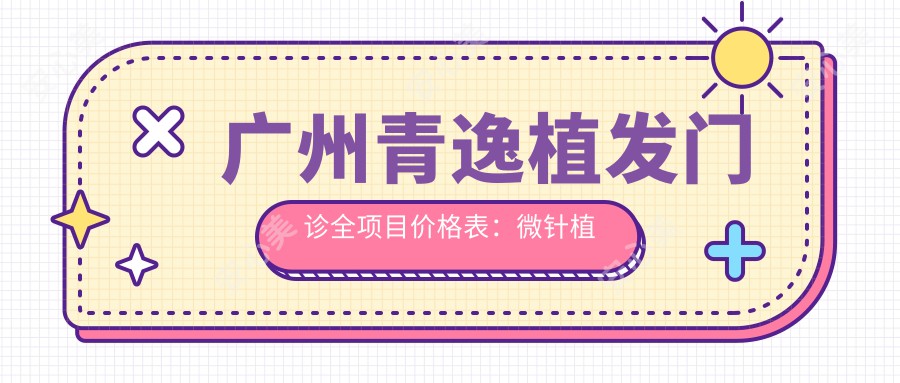 广州青逸植发门诊全项目价格表：微针植发3800+|发际线调整2680+|FUE无痕6999+|眼整形实惠+头顶加密详询