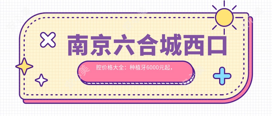 南京六合城西口腔价格大全：种植牙6000元起，全项目费用一览！