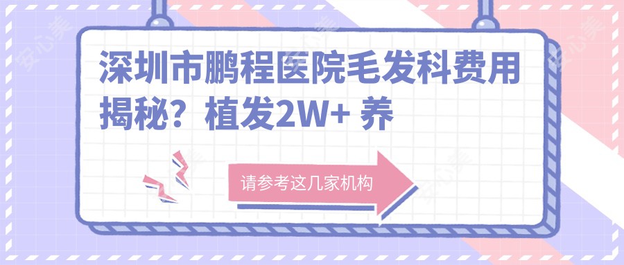 深圳市鹏程医院毛发科费用揭秘?植发2W+ 养发护理套餐5K+ 疤痕修复1W+