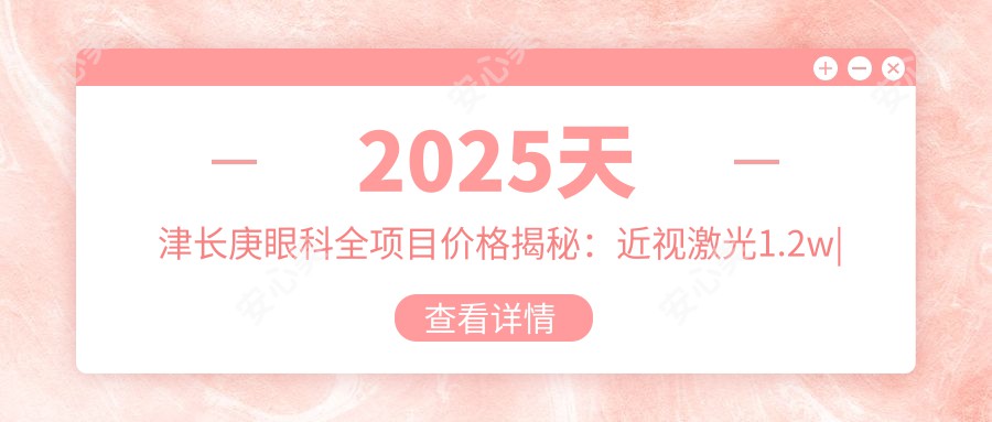 2025天津长庚眼科全项目价格揭秘：近视激光1.2w|白内障手术2.5w|干眼治疗套餐3k起性价比高