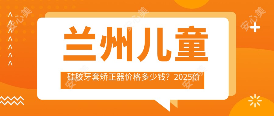 兰州儿童硅胶牙套矫正器价格多少钱？2025价格表：儿童硅胶牙套矫正器12000元起、儿童隐形牙套矫正8000元起