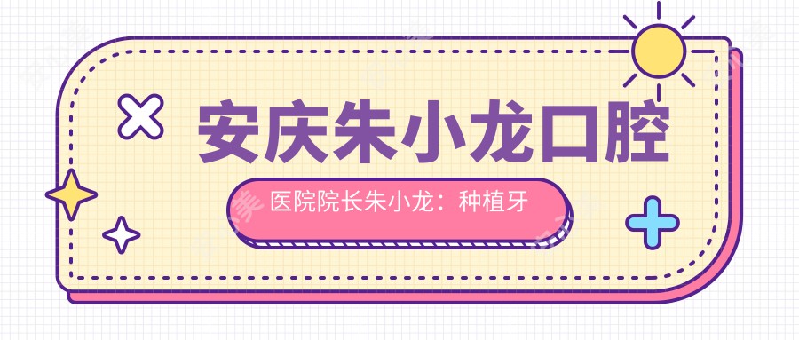 安庆朱小龙口腔医院院长朱小龙：种植牙与牙齿矫正医生详解