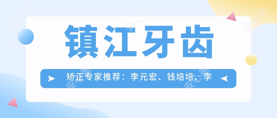 镇江牙齿矫正医生推荐：李元宏、钱培培、李媛擅长隐形矫正