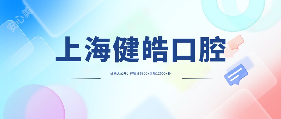 上海健皓口腔价格大公开：种植牙6800+正畸12000+补牙300元起，实惠明细一览