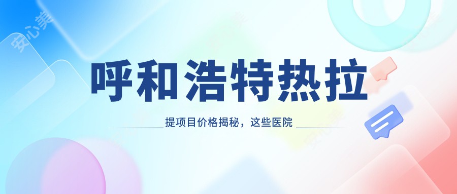 呼和浩特热拉提项目价格揭秘，这些医院超推荐！