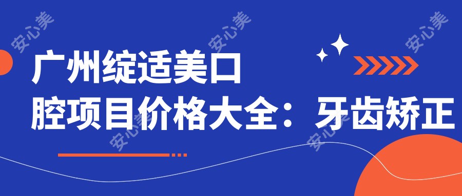 广州绽适美口腔项目价格大全：牙齿矫正实惠4980+|精细正畸9800+|洁牙仅需168+