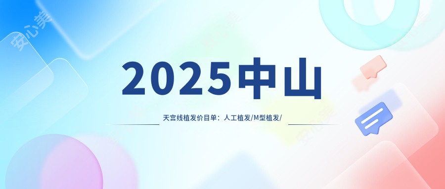 2025中山天宫线植发价目单：人工植发/M型植发/补发植发等天宫线植发价格概览