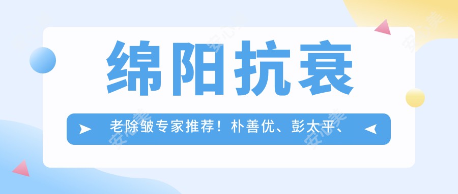 绵阳抗衰老除皱医生推荐！朴善优、彭太平、邹佳等名医，技术精细，口碑优良！