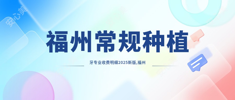 福州常规种植牙收费明细2025新版,福州常规种植牙/即刻种植牙多少钱