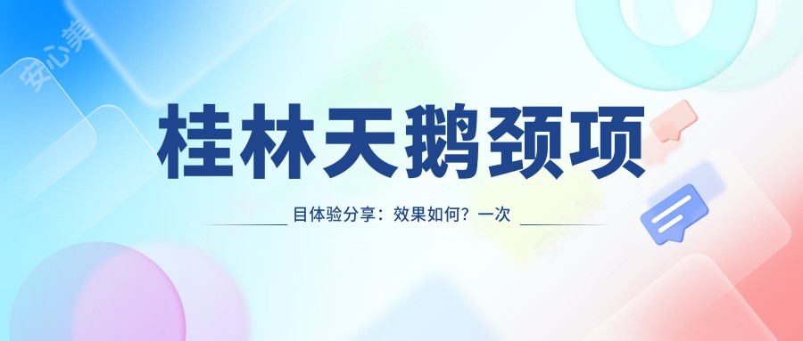 桂林天鹅颈项目体验分享：疗效如何？一次治疗能维持多久？附半年内真实报价