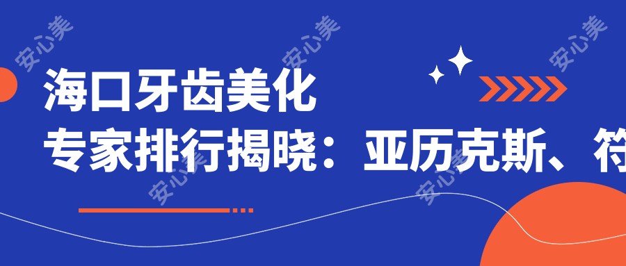 海口牙齿美化医生排行揭晓：亚历克斯、符基庆、余向华等医生备受推崇