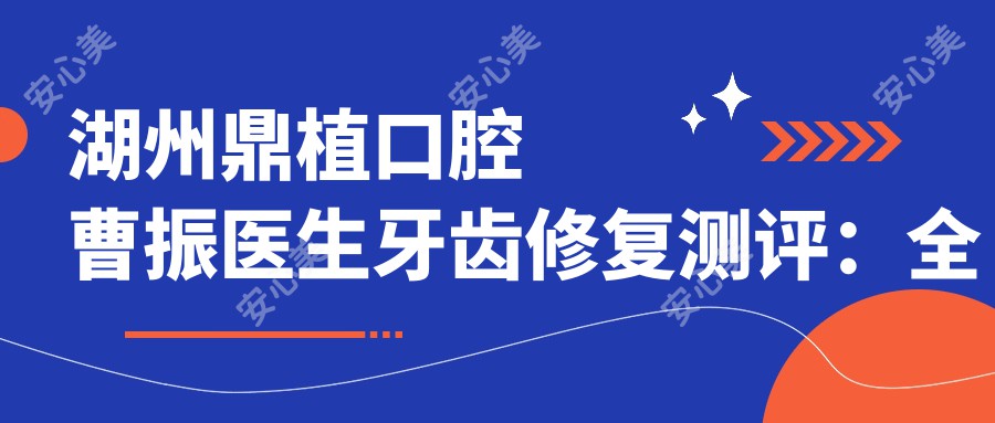 湖州鼎植口腔曹振医生牙齿修复测评：全瓷牙与烤瓷牙修复疗效自然，微创治疗恢复较快