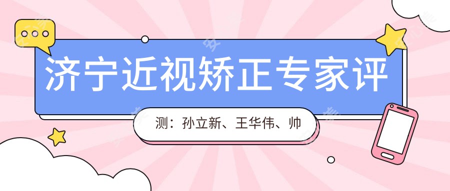 济宁近视矫正医生评测：孙立新、王华伟、帅开地，明仁眼科定制美眼方案