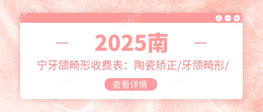 2025南宁牙颌畸形收费表：陶瓷矫正/牙颌畸形/牙列拥挤矫正等牙颌畸形价格一览