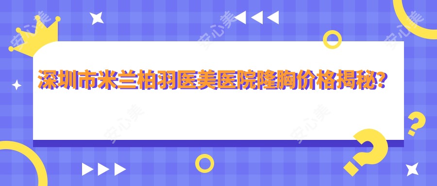 深圳市米兰柏羽医美医院隆胸价格揭秘？自体脂肪填充2W+ 假体隆胸3W+ 乳头缩小1W+