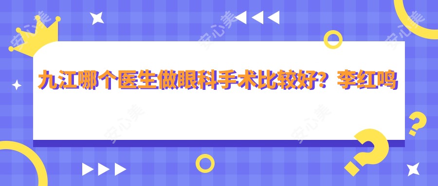 九江哪个医生做眼科手术比较好？李红鸣医生技术精细，手术疗效显著！附详细介绍及医院预约方式