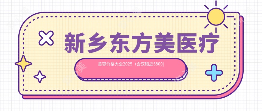 新乡东方美医疗美容价格大全2025（含双眼皮5800|隆鼻9800|1200项目费用）