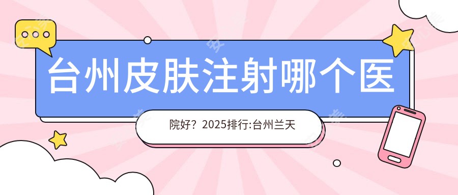 台州皮肤注射哪个医院好？2025排行:台州兰天医疗美容/温岭雅奇医疗美容/台州邦斌医疗美容等入选！附收费表