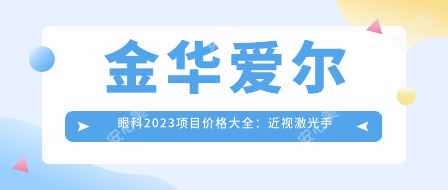 金华爱尔眼科2023项目价格大全：近视激光手术8000+|白内障超声乳化术5000+|全飞秒激光12000+