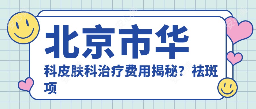 北京市华科皮肤科治疗费用揭秘？祛斑项目约8K+ 祛痘5K-8K 激光除痣3K起