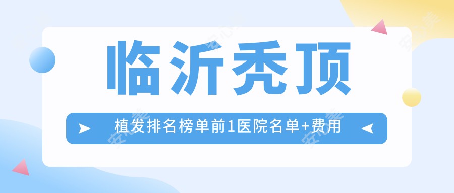 临沂秃顶植发排名榜单前1医院名单+费用价目表介绍!技术强技术娴熟