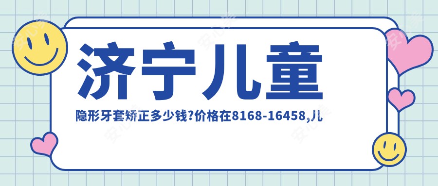 济宁儿童隐形牙套矫正多少钱?价格在8168-16458,儿童隐形牙套矫正8k-2w