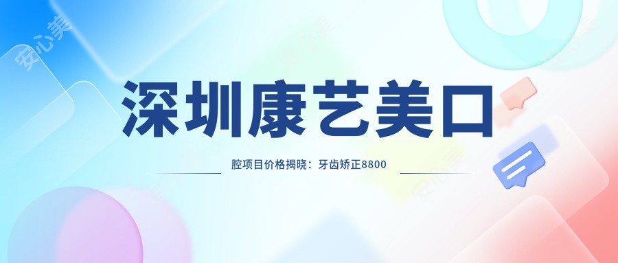 深圳康艺美口腔项目价格揭晓：牙齿矫正8800元起、烤瓷牙2800元起