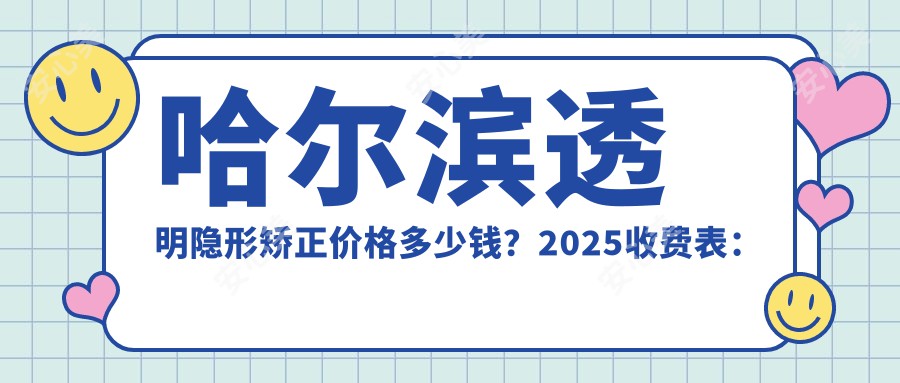 哈尔滨透明隐形矫正价格多少钱？2025收费表：牙龈外露修复8千元起、牙列拥挤矫正1万元起