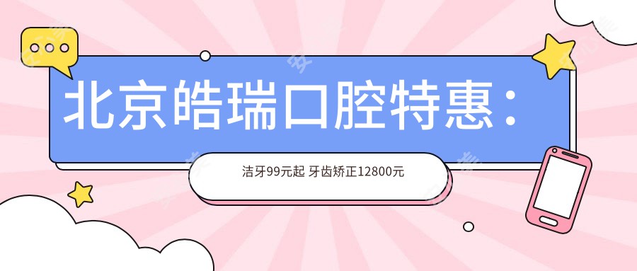 北京皓瑞口腔实惠：洁牙99元起 牙齿矫正12800元起 全瓷牙2800元