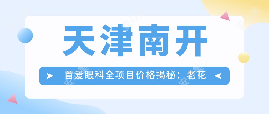 天津南开首爱眼科全项目价格揭秘：老花远视矫正+半全飞秒近视手术+PRL晶体植入等20+项明细