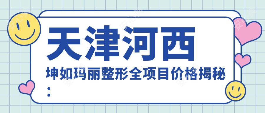 天津河西坤如玛丽整形全项目价格揭秘：拉皮至鼻综合2800+起，吸脂隆胸详列