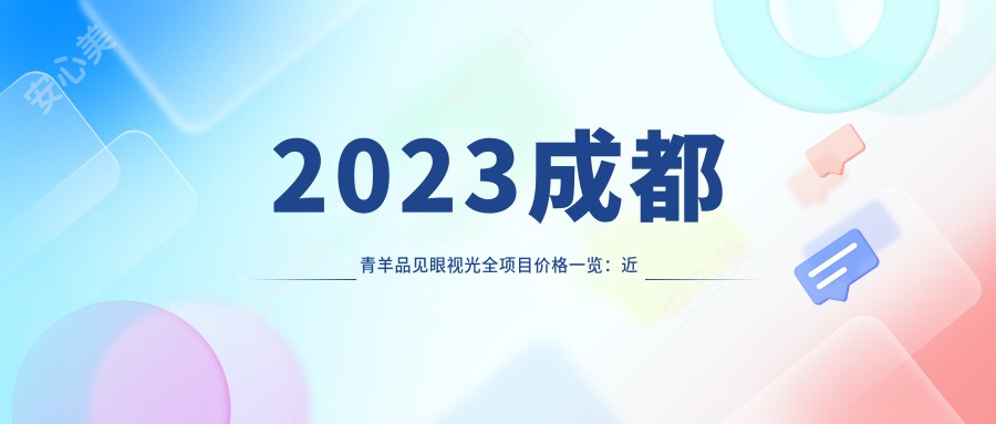 2023成都青羊品见眼视光全项目价格一览:近视激光矫正8000+|散光矫正6000+|白内障手术12000+