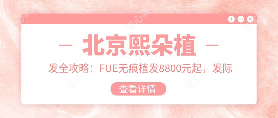 北京熙朵植发全攻略：FUE无痕植发8800元起，发际线调整12000元实惠