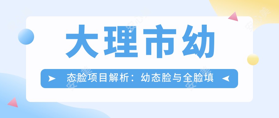 大理市幼态脸项目解析:幼态脸与全脸填充的区别及价格排名对比