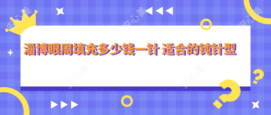 淄博眼周填充多少钱一针 适合的钝针型号分享与价格解析