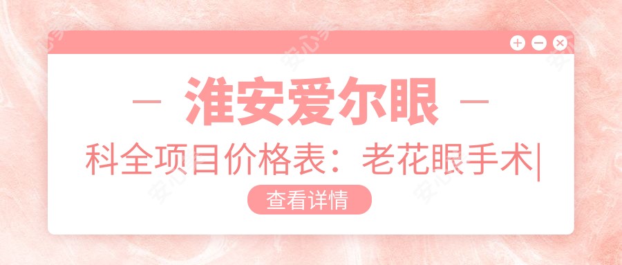 淮安爱尔眼科全项目价格表:老花眼手术|白内障治疗|全飞秒近视|散光矫正|ICL晶体植入费用详解