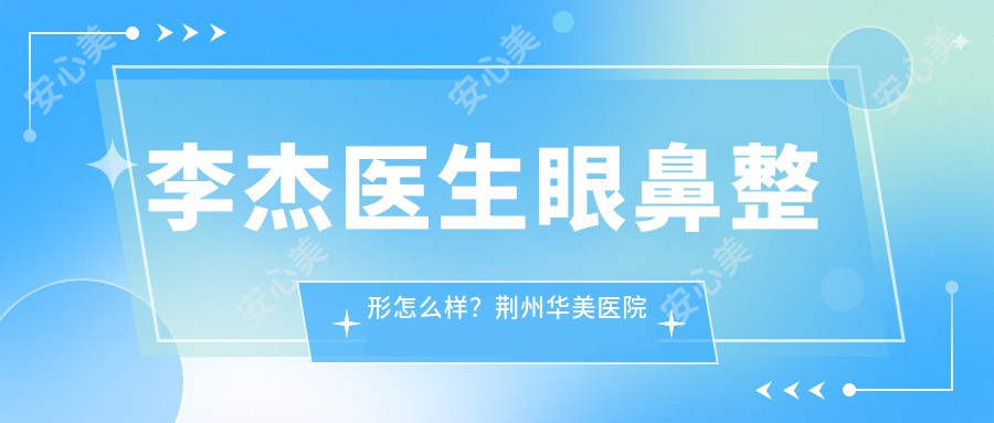 李杰医生眼鼻整形怎么样?荆州华美医院院长擅长双眼皮修复与精细化隆鼻
