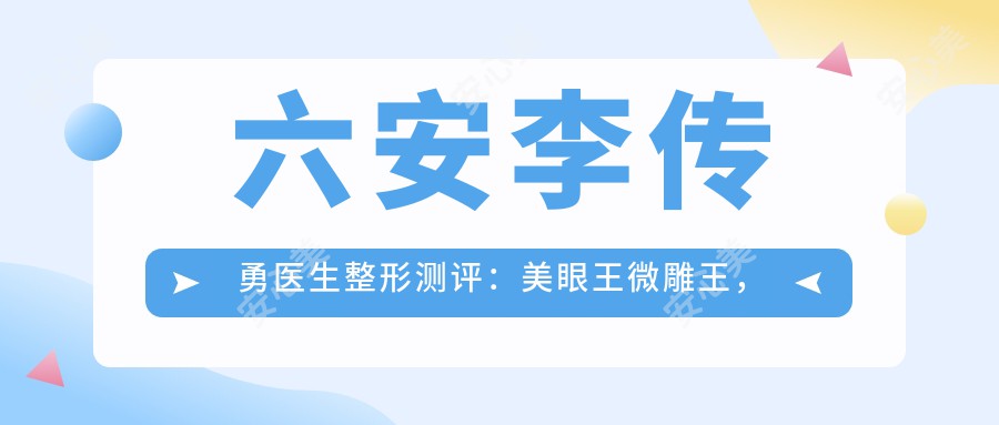 六安李传勇医生整形测评：美眼部明星医生微雕王，双眼皮隆鼻手术自然无痕恢复较快