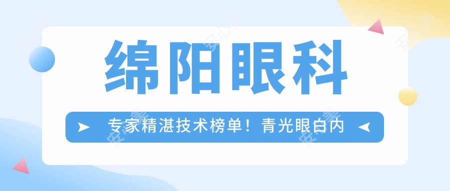 绵阳眼科医生精细技术榜单！青光眼白内障近视手术高手齐聚，口碑较好，速览！