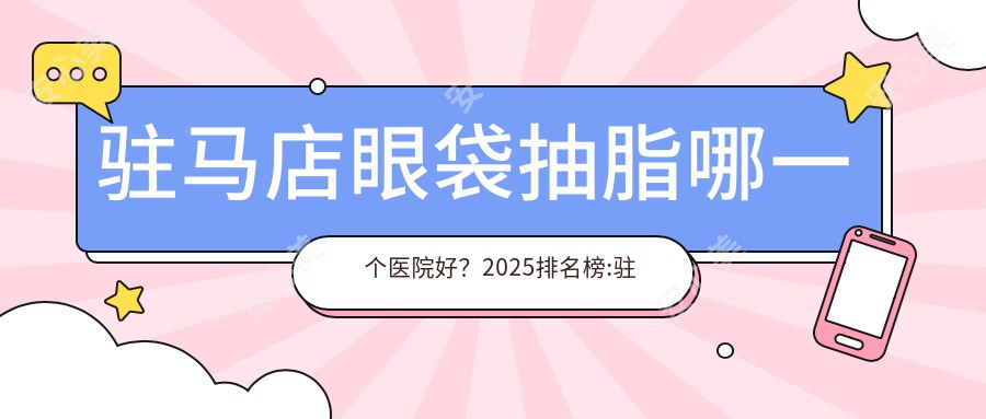 驻马店眼袋抽脂哪一个医院好？2025排名榜:驻马店市经济开发区池红雄医疗整形诊所|驻马店疾病医院|新芳艺医疗美容等上榜！附价目表