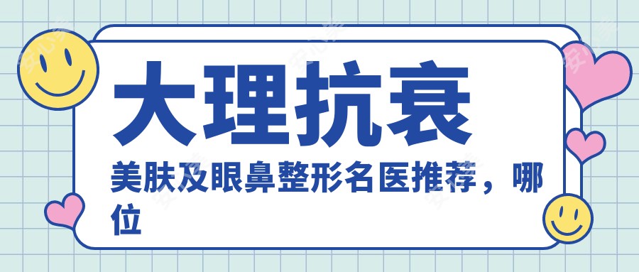 大理抗衰美肤及眼鼻整形名医推荐，哪位医生技术前？