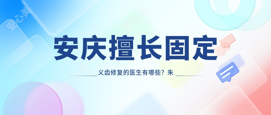 安庆擅长固定义齿修复的医生有哪些?朱小龙与朱竞争医生备受推荐