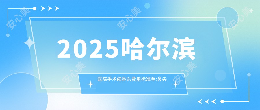 2025哈尔滨医院手术缩鼻头费用标准单:鼻尖缺损修复10000+|鼻孔矫正10000+|切开鼻孔法缩鼻翼17000+