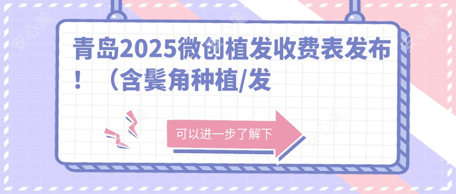 青岛2025微创植发收费表发布！（含鬓角种植/发际线种植价格价目单）