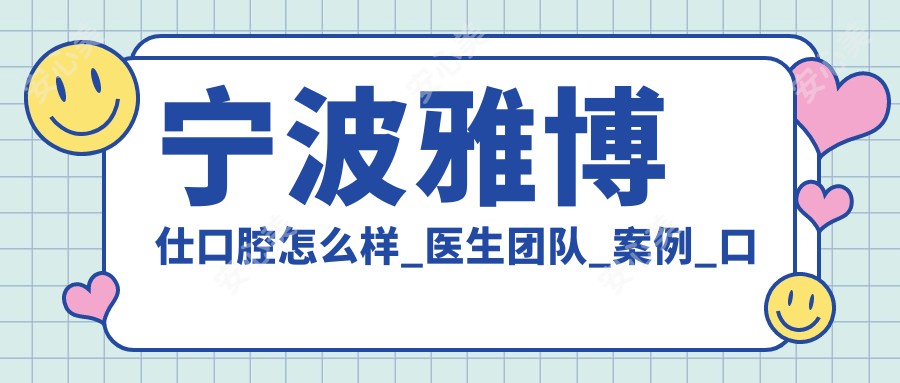 宁波雅博仕口腔怎么样_医生团队_实例_口碑评价