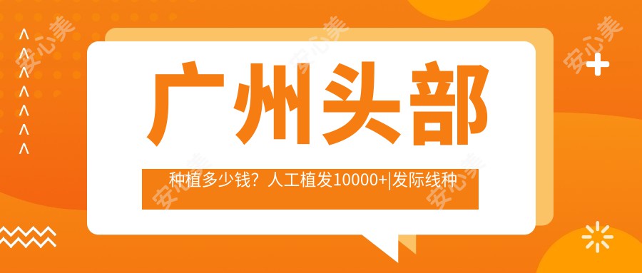 广州头部种植多少钱？人工植发10000+|发际线种植5000+，附上10家高人气医院价目单！