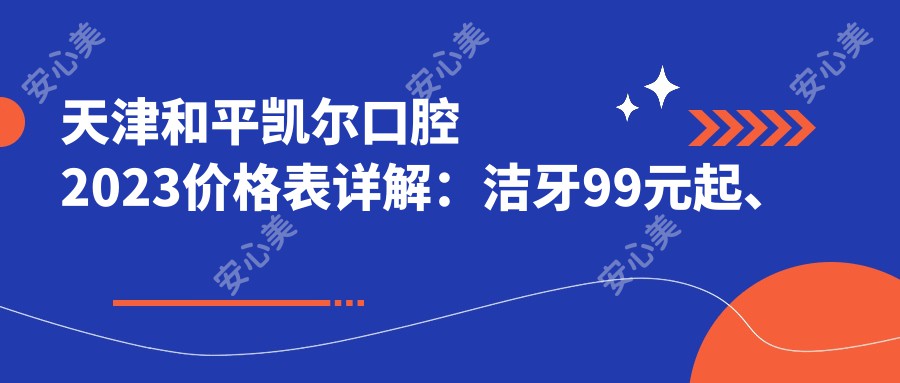 天津和平凯尔口腔2023价格表详解：洁牙99元起、烤瓷牙2000元起、种植牙8000元起